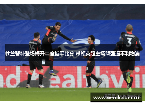 杜兰替补登场梅开二度扳平比分 带领英超主场顽强逼平利物浦 杜兰替补登场梅开二度扳平比分 带领英超主场顽强逼平利物浦