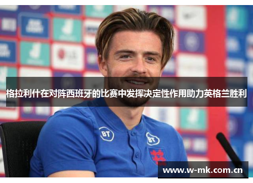 格拉利什在对阵西班牙的比赛中发挥决定性作用助力英格兰胜利 格拉利什在对阵西班牙的比赛中发挥决定性作用助力英格兰胜利